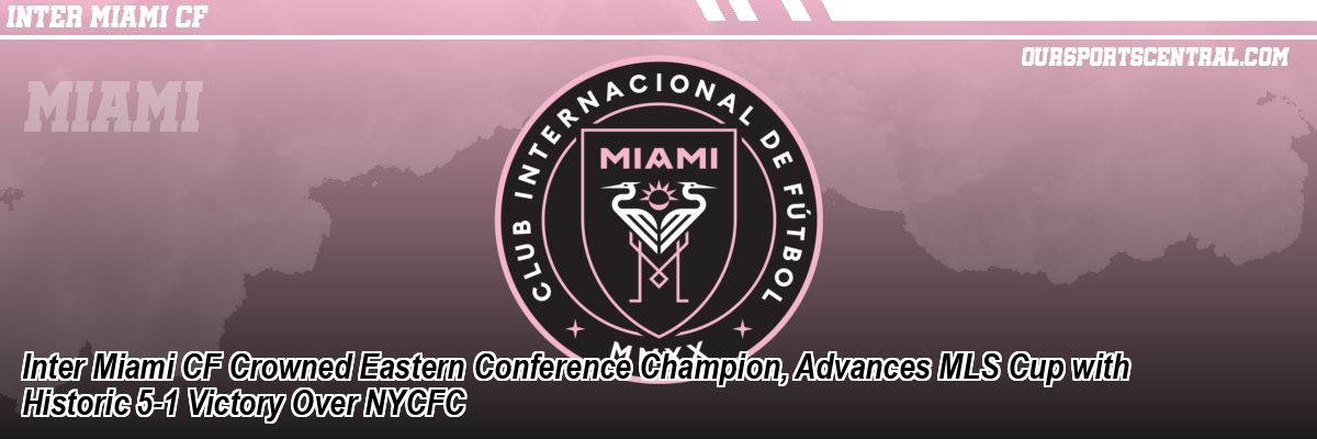 Inter Miami CF Crowned Eastern Conference Champion, Advances MLS Cup with Historic 5-1 Victory Over NYCFC