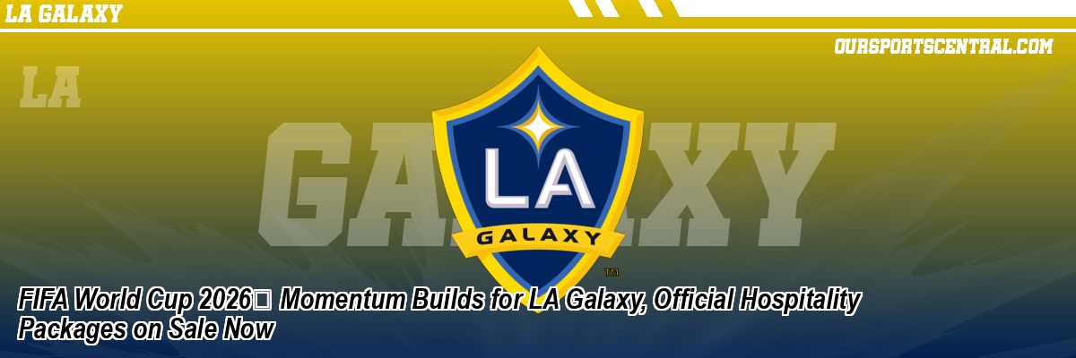 FIFA World Cup 2026 Momentum Builds for LA Galaxy, Official Hospitality Packages on Sale Now