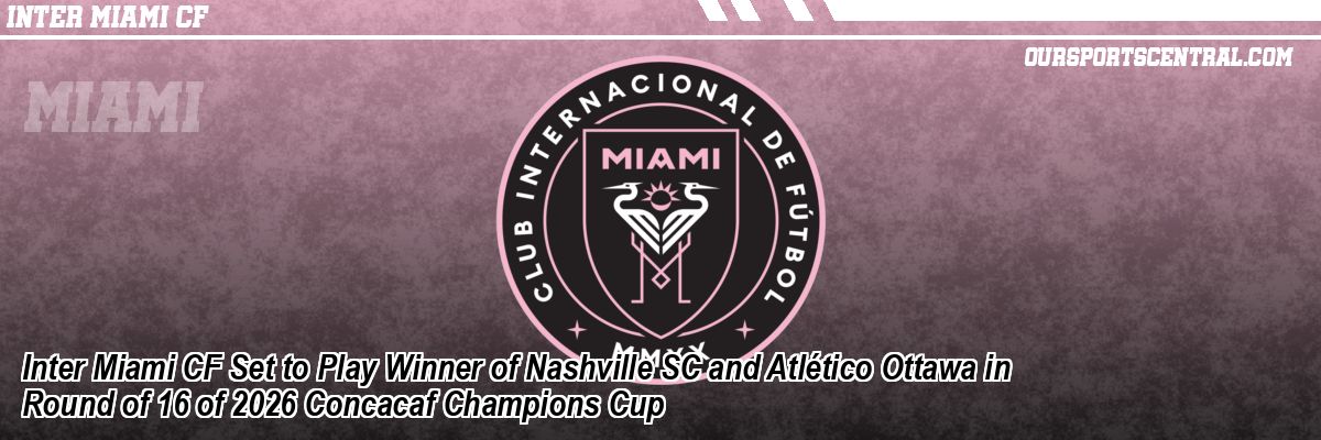 Inter Miami CF Set to Play Winner of Nashville SC and Atlético Ottawa in Round of 16 of 2026 Concacaf Champions Cup
