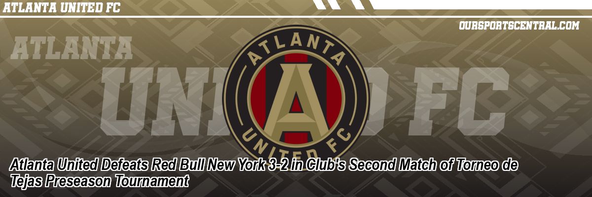 Atlanta United Defeats Red Bull New York 3-2 in Club's Second Match of Torneo de Tejas Preseason Tournament