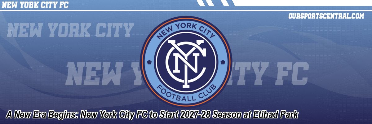 A New Era Begins: New York City FC to Start 2027-28 Season at Etihad Park