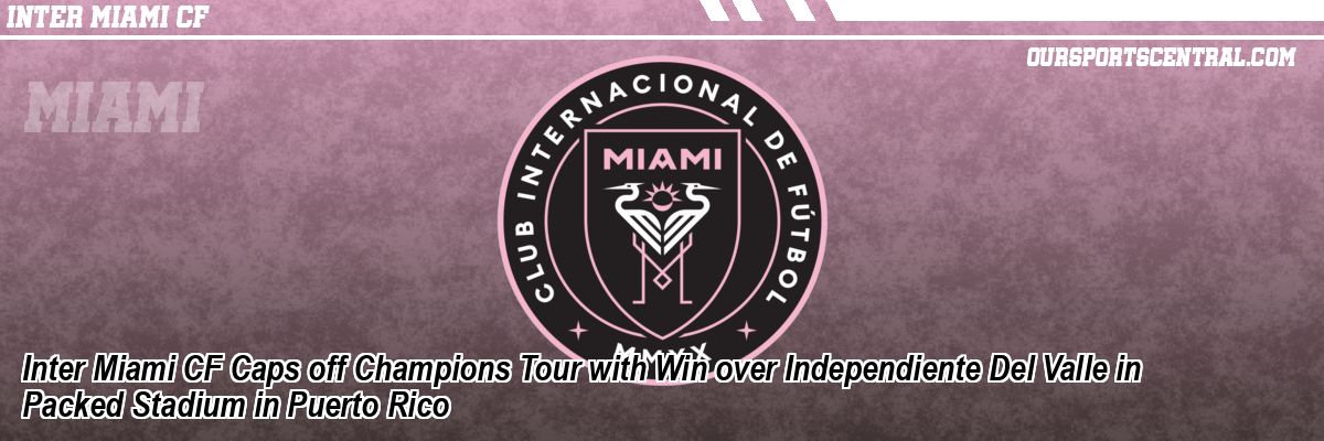 Inter Miami CF Caps off Champions Tour with Win over Independiente Del Valle in Packed Stadium in Puerto Rico