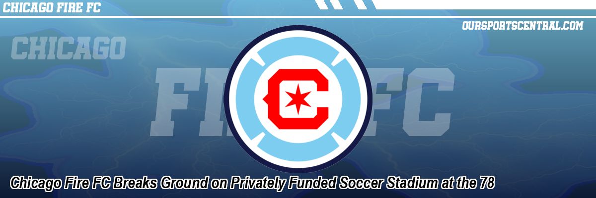 Chicago Fire FC Breaks Ground on Privately Funded Soccer Stadium at the 78