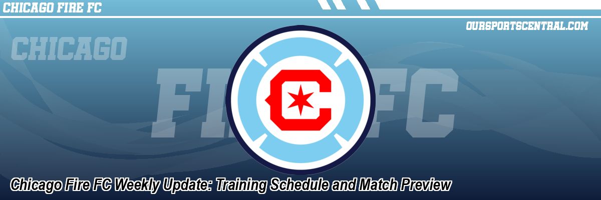 Chicago Fire FC Weekly Update: Training Schedule and Match Preview