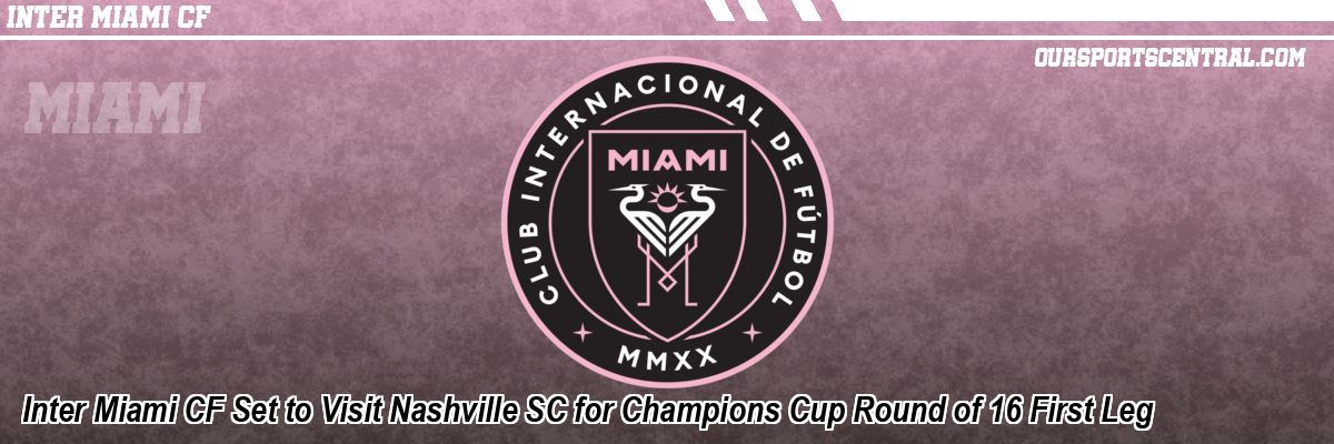 Inter Miami CF Set to Visit Nashville SC for Champions Cup Round of 16 First Leg