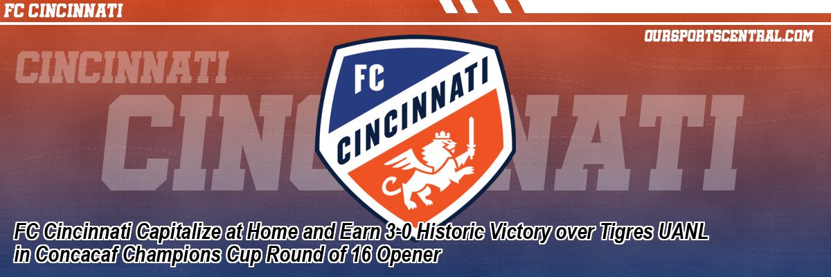 FC Cincinnati Capitalize at Home and Earn 3-0 Historic Victory over Tigres UANL in Concacaf Champions Cup Round of 16 Opener