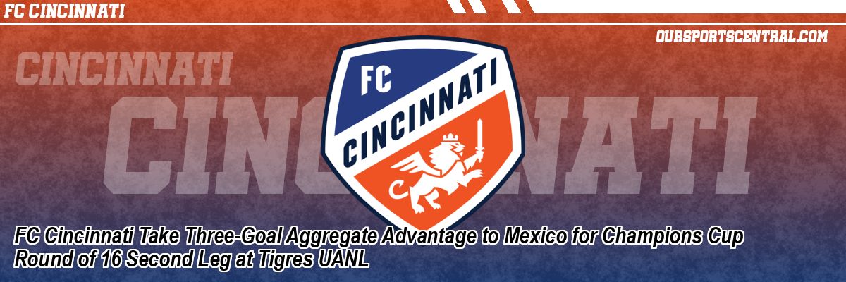 FC Cincinnati Take Three-Goal Aggregate Advantage to Mexico for Champions Cup Round of 16 Second Leg at Tigres UANL