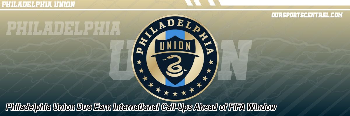 Philadelphia Union Duo Earn International Call-Ups Ahead of FIFA Window