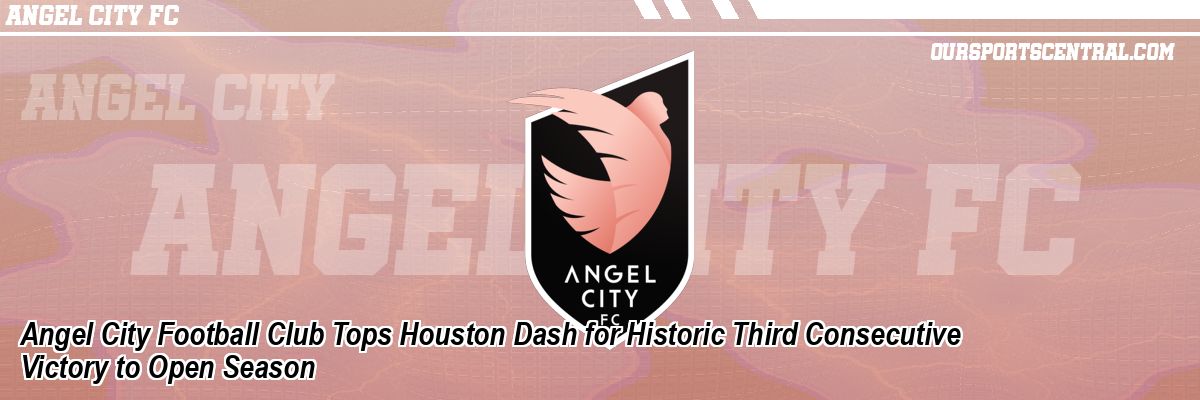 Angel City Football Club Tops Houston Dash for Historic Third Consecutive Victory to Open Season