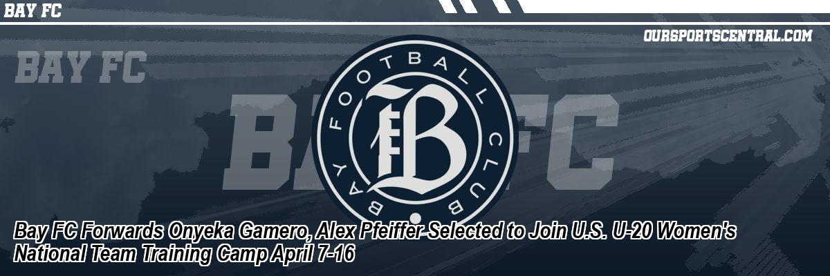Bay FC Forwards Onyeka Gamero, Alex Pfeiffer Selected to Join U.S. U-20 Women's National Team Training Camp April 7-16
