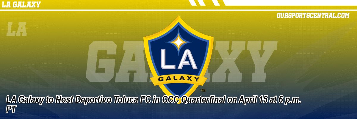 LA Galaxy to Host Deportivo Toluca FC in CCC Quarterfinal on April 15 at 6 p.m. PT