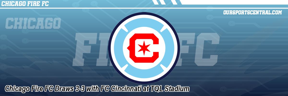 Chicago Fire FC Draws 3-3 with FC Cincinnati at TQL Stadium