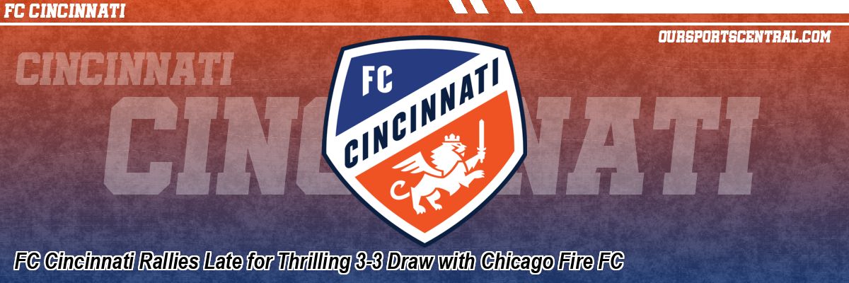 FC Cincinnati Rallies Late for Thrilling 3-3 Draw with Chicago Fire FC