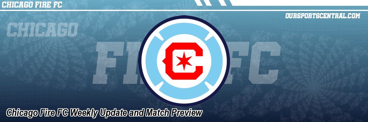 Chicago Fire FC Weekly Update and Match Preview