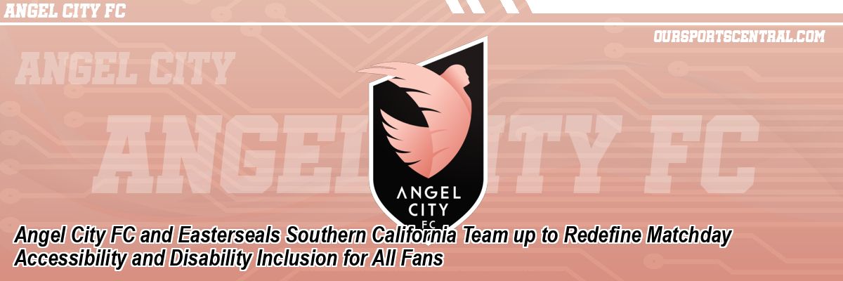 Angel City FC and Easterseals Southern California Team up to Redefine Matchday Accessibility and Disability Inclusion for All Fans