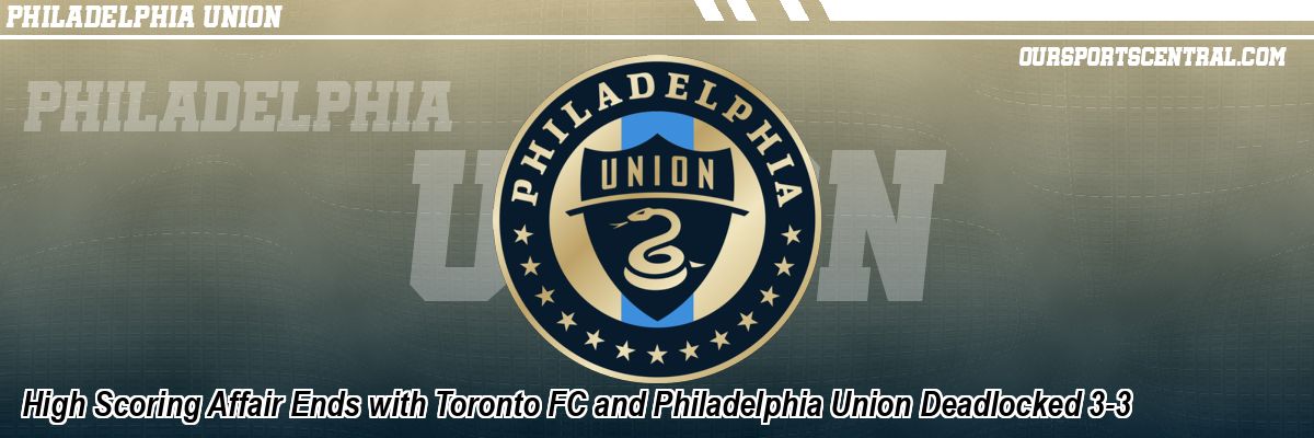 High Scoring Affair Ends with Toronto FC and Philadelphia Union Deadlocked 3-3