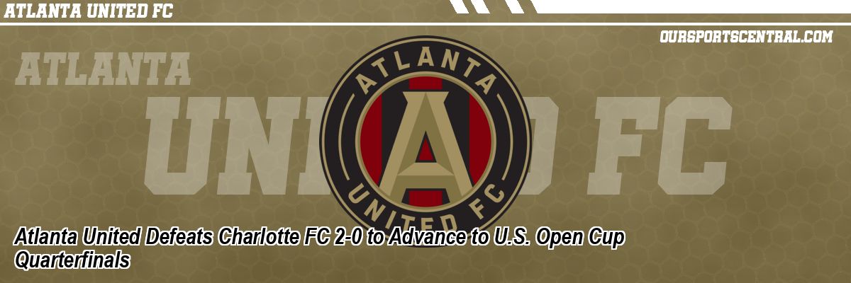 Atlanta United Defeats Charlotte FC 2-0 to Advance to U.S. Open Cup Quarterfinals