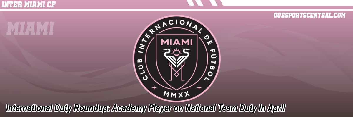 International Duty Roundup: Academy Player on National Team Duty in April