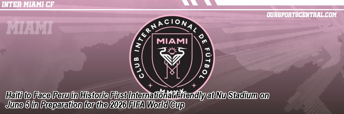 Haiti to Face Peru in Historic First International Friendly at Nu Stadium on June 5 in Preparation for the 2026 FIFA World Cup
