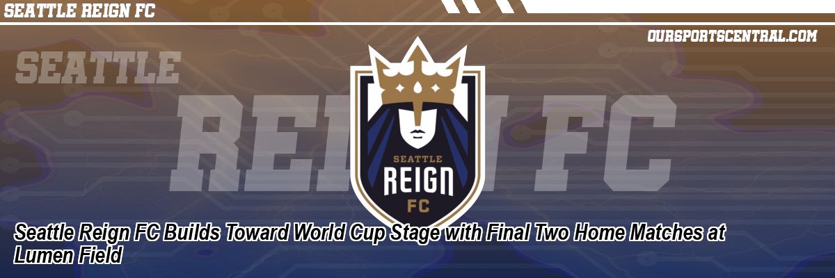 Seattle Reign FC Builds Toward World Cup Stage with Final Two Home Matches at Lumen Field