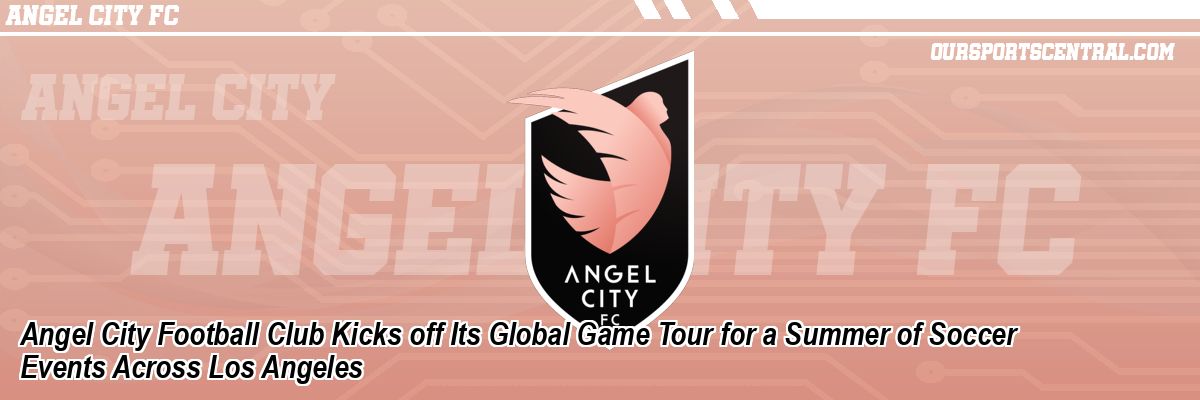Angel City Football Club Kicks off Its Global Game Tour for a Summer of Soccer Events Across Los Angeles
