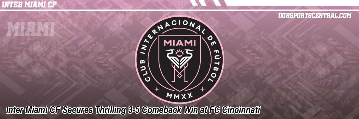 Inter Miami CF Secures Thrilling 3-5 Comeback Win at FC Cincinnati
