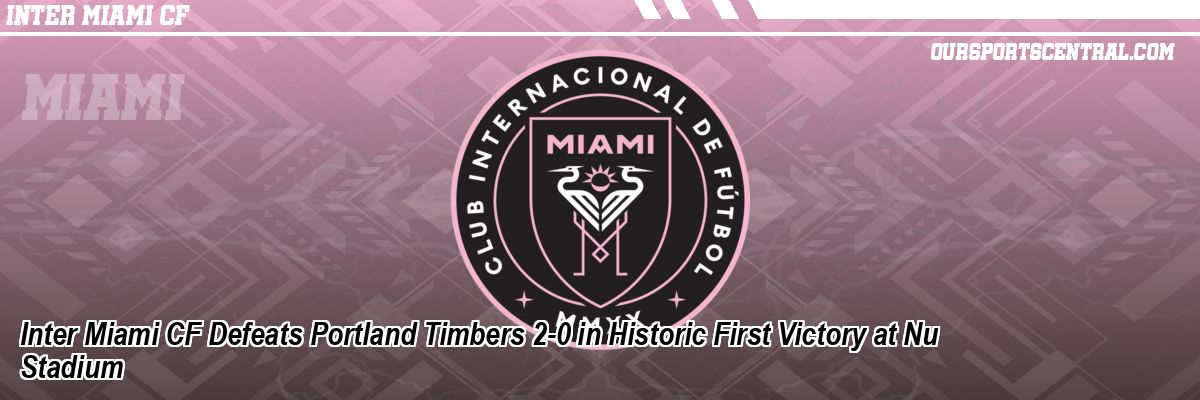 Inter Miami CF Defeats Portland Timbers 2-0 in Historic First Victory at Nu Stadium