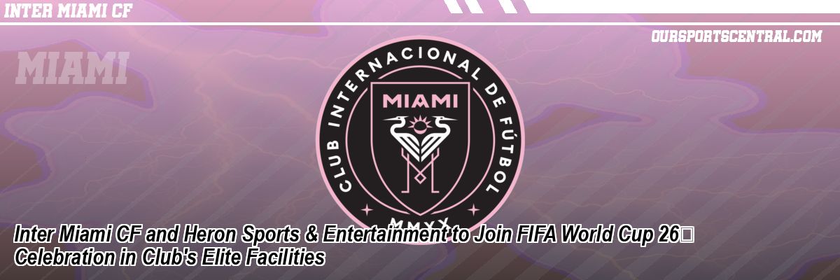 Inter Miami CF and Heron Sports & Entertainment to Join FIFA World Cup 26 Celebration in Club's Elite Facilities