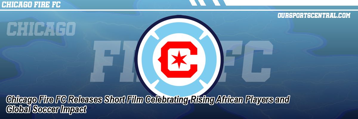 Chicago Fire FC Releases Short Film Celebrating Rising African Players and Global Soccer Impact