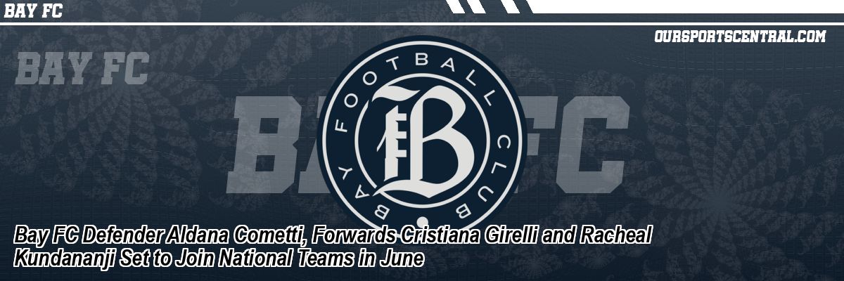 Bay FC Defender Aldana Cometti, Forwards Cristiana Girelli and Racheal Kundananji Set to Join National Teams in June