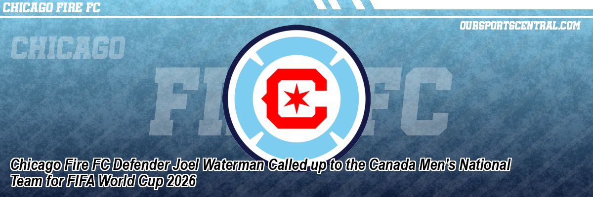 Chicago Fire FC Defender Joel Waterman Called up to the Canada Men's National Team for FIFA World Cup 2026