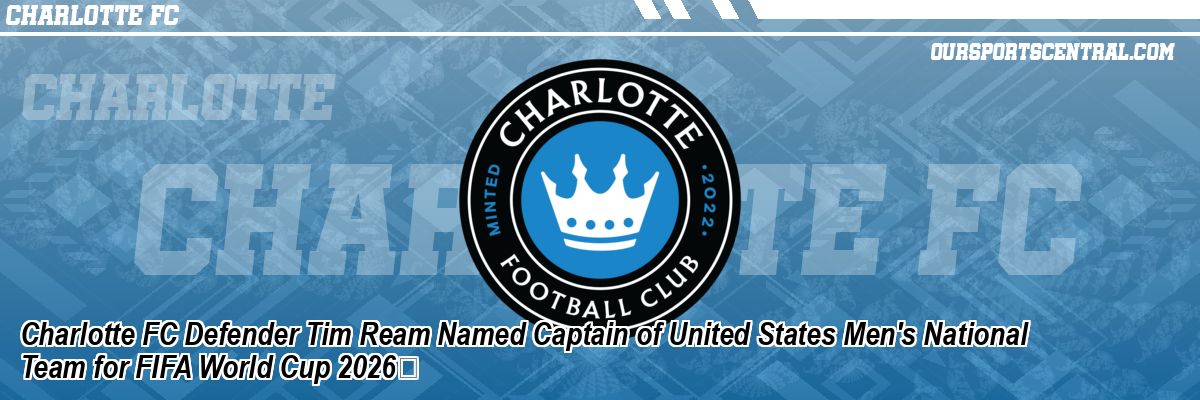 Charlotte FC Defender Tim Ream Named Captain of United States Men's National Team for FIFA World Cup 2026
