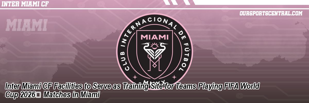 Inter Miami CF Facilities to Serve as Training Site for Teams Playing FIFA World Cup 2026 Matches in Miami