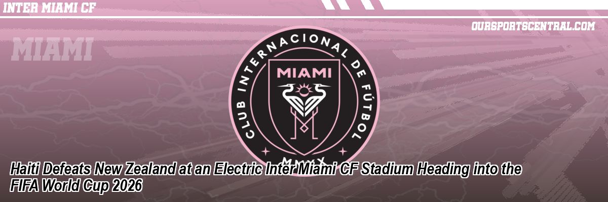 Haiti Defeats New Zealand at an Electric Inter Miami CF Stadium Heading into the FIFA World Cup 2026