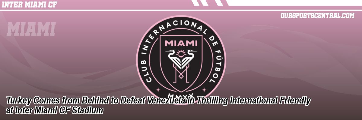 Turkey Comes from Behind to Defeat Venezuela in Thrilling International Friendly at Inter Miami CF Stadium