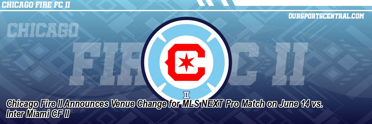 Chicago Fire II Announces Venue Change for MLS NEXT Pro Match on June 14 vs. Inter Miami CF II