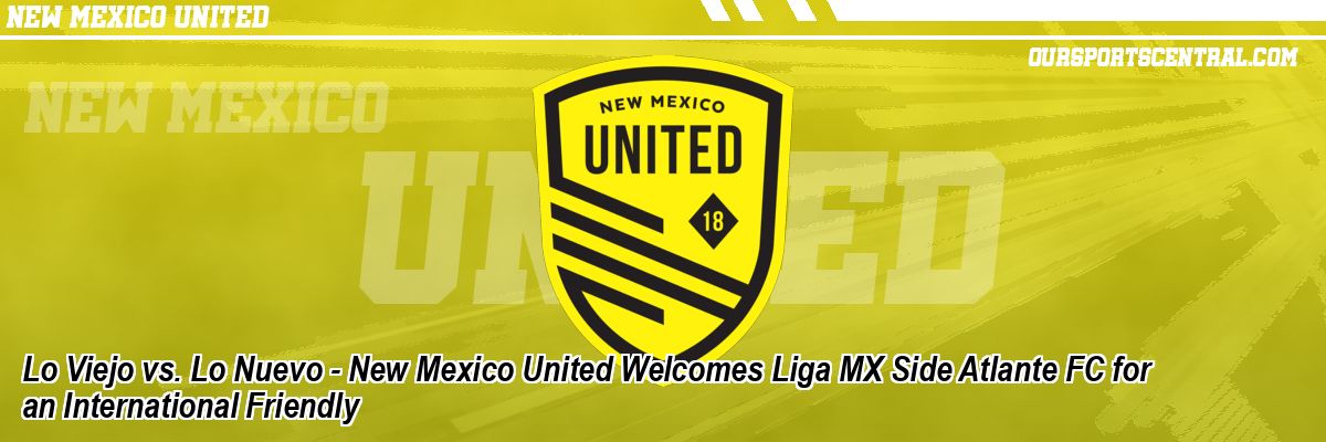 Lo Viejo vs. Lo Nuevo - New Mexico United Welcomes Liga MX Side Atlante FC for an International Friendly