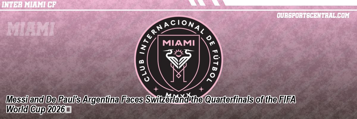 Messi and De Paul's Argentina Faces Switzerland the Quarterfinals of the FIFA World Cup 2026