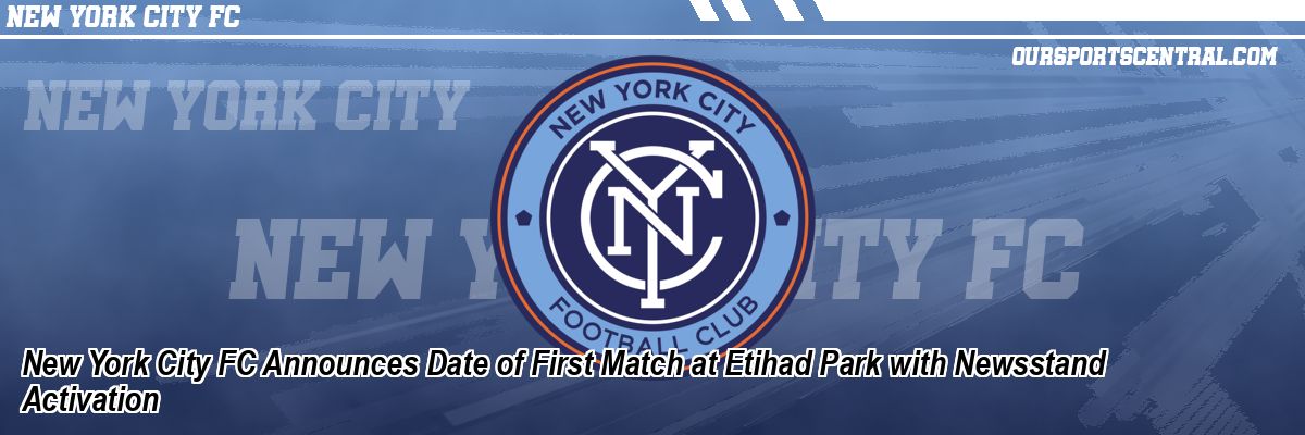 New York City FC Announces Date of First Match at Etihad Park with Newsstand Activation
